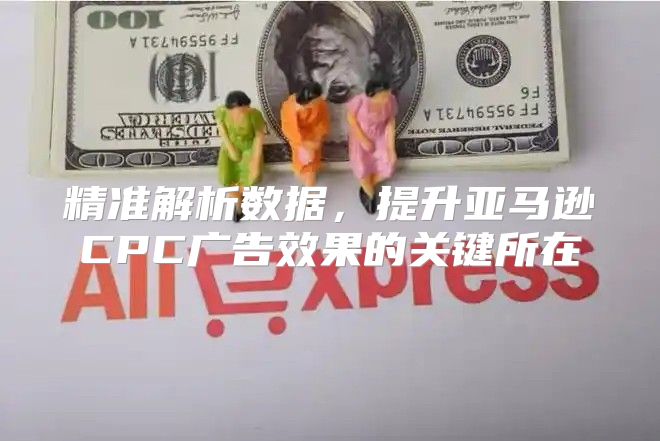 精准解析数据，提升亚马逊CPC广告效果的关键所在