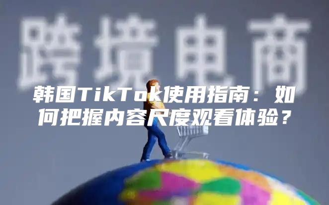 韩国TikTok使用指南：如何把握内容尺度观看体验？