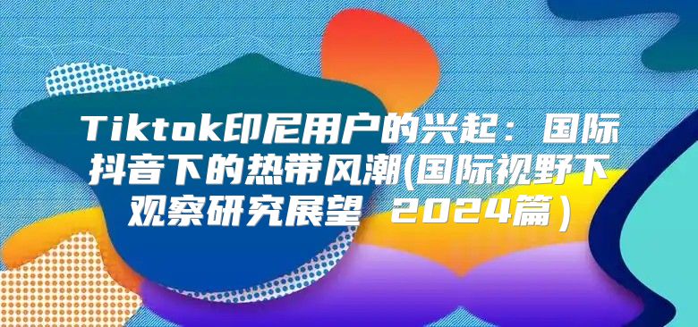 Tiktok印尼用户的兴起：国际抖音下的热带风潮(国际视野下观察研究展望 2025篇