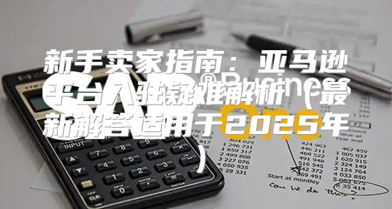 新手卖家指南：亚马逊平台入驻疑难解析最新解答适用于2025年