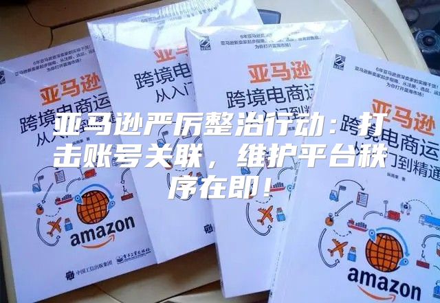 亚马逊严厉整治行动：打击账号关联，维护平台秩序在即！