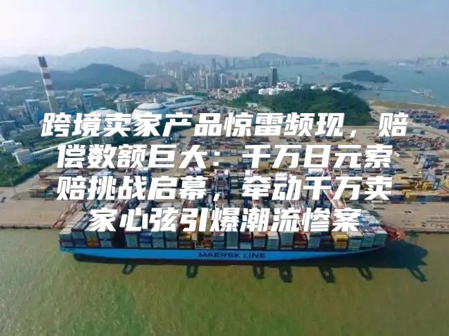 跨境卖家产品惊雷频现，赔偿数额巨大：千万日元索赔挑战启幕，牵动千万卖家心弦引爆潮流惨案
