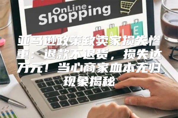 亚马逊政策致卖家损失惨重：退款不退货，损失达万元！当心商家血本无归现象揭秘
