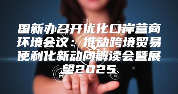 国新办召开优化口岸营商环境会议：推动跨境贸易便利化新动向解读会暨展望2025