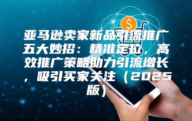 亚马逊卖家新品引流推广五大妙招：精准定位，高效推广策略助力引流增长，吸引买家关注2025版