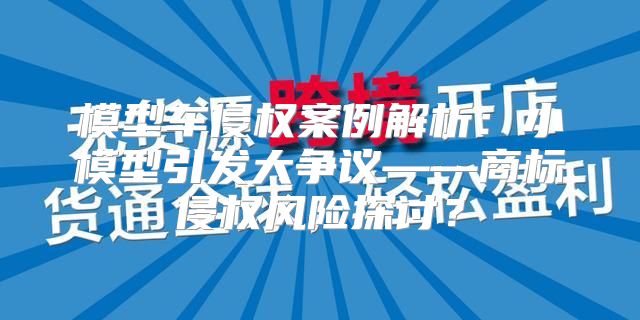 模型车侵权案例解析：小模型引发大争议——商标侵权风险探讨？