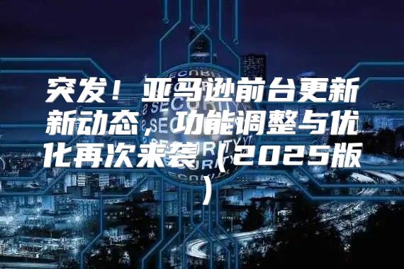 突发！亚马逊前台更新新动态，功能调整与优化再次来袭2025版