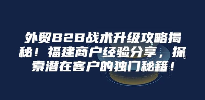 外贸B2B战术升级攻略揭秘！福建商户经验分享，探索潜在客户的独门秘籍！