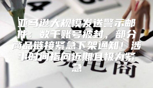 亚马逊大规模发送警示邮件：数千账号被封，部分商品链接紧急下架通知！涉事时间指向近期且极为紧急
