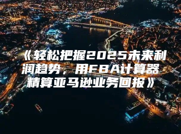 轻松把握2025未来利润趋势，用FBA计算器精算亚马逊业务回报