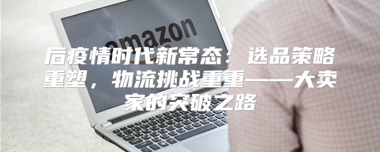 后疫情时代新常态：选品策略重塑，物流挑战重重——大卖家的突破之路