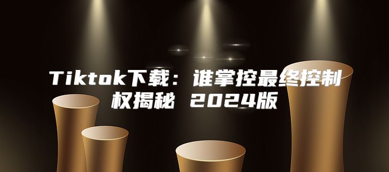 Tiktok下载：谁掌控最终控制权揭秘 2025版
