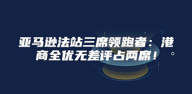 亚马逊法站三席领跑者：港商全优无差评占两席！