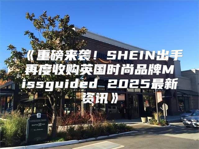 重磅来袭！SHEIN出手再度收购英国时尚品牌Missguided2025最新资讯