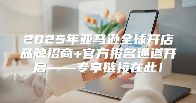2025年亚马逊全球开店品牌招商+官方报名通道开启——专享链接在此！