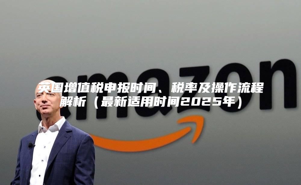 英国增值税申报时间、税率及操作流程解析最新适用时间2025年
