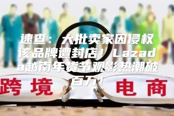 速查：大批卖家因侵权该品牌遭封店！Lazada越南年货节观影热潮破百万！