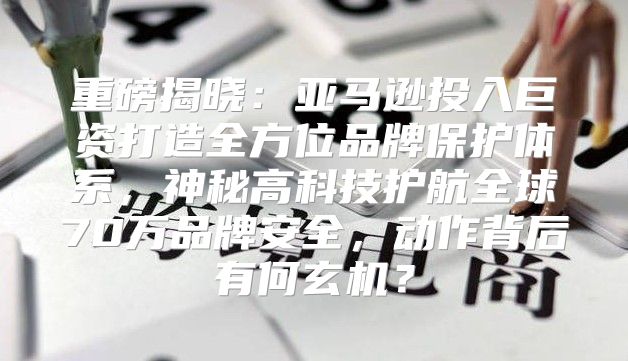 重磅揭晓：亚马逊投入巨资打造全方位品牌保护体系，神秘高科技护航全球70万品牌安全，动作背后有何玄机？