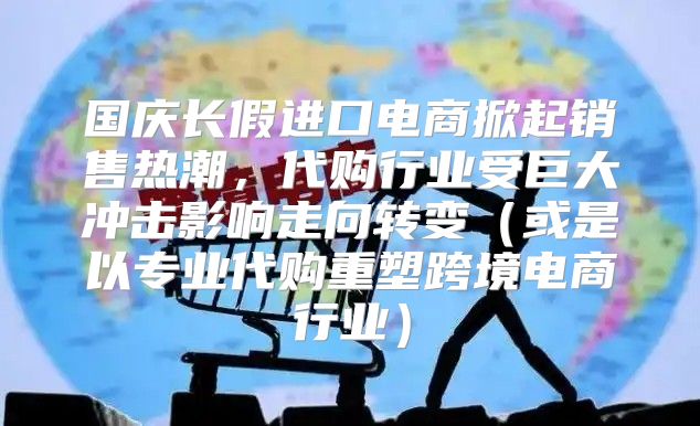 国庆长假进口电商掀起销售热潮，代购行业受巨大冲击影响走向转变或是以专业代购重塑跨境电商行业