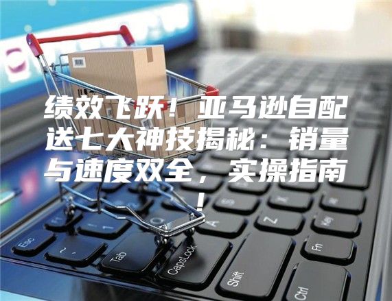 绩效飞跃！亚马逊自配送七大神技揭秘：销量与速度双全，实操指南！
