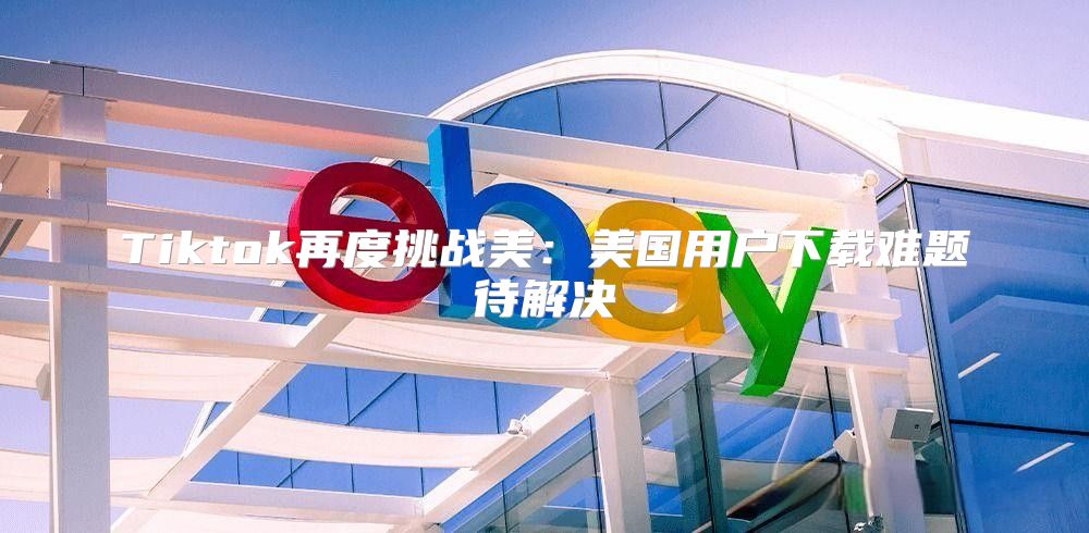 Tiktok再度挑战美：美国用户下载难题待解决