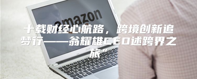 十载财经心航路，跨境创新追梦行——翁耀雄CEO述跨界之旅”