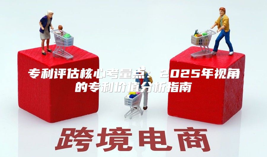 专利评估核心考量点：2025年视角的专利价值分析指南