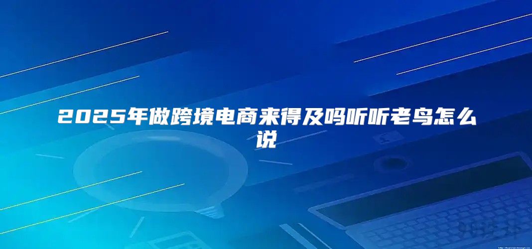 2025年做跨境电商来得及吗听听老鸟怎么说