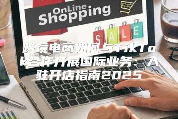 跨境电商如何与TikTok合作开展国际业务：入驻开店指南2025