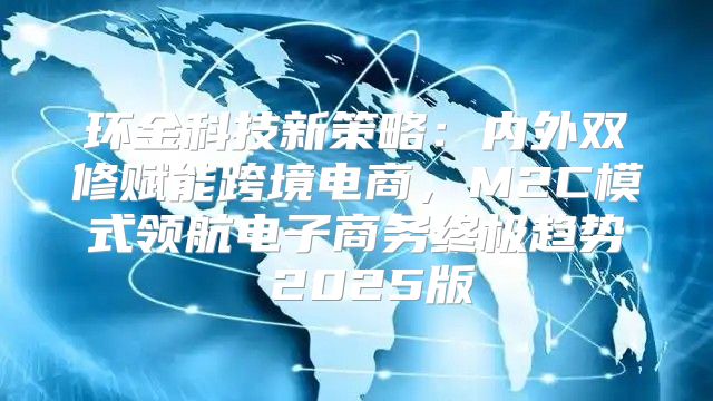 环金科技新策略：内外双修赋能跨境电商，M2C模式领航电子商务终极趋势 2025版