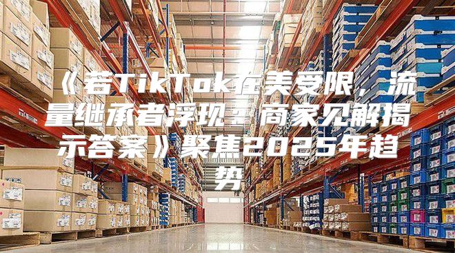 若TikTok在美受限，流量继承者浮现：商家见解揭示答案聚焦2025年趋势