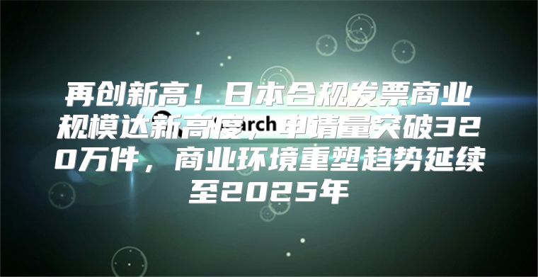 再创新高！日本合规发票商业规模达新高度，申请量突破320万件，商业环境重塑趋势延续至2025年