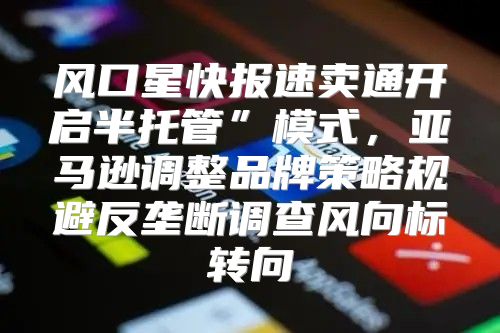 风口星快报速卖通开启半托管”模式，亚马逊调整品牌策略规避反垄断调查风向标转向