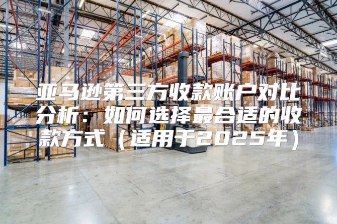 亚马逊第三方收款账户对比分析：如何选择最合适的收款方式适用于2025年