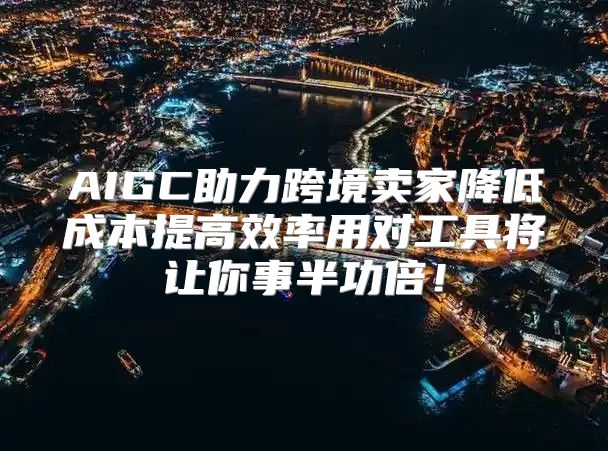 AIGC助力跨境卖家降低成本提高效率用对工具将让你事半功倍！