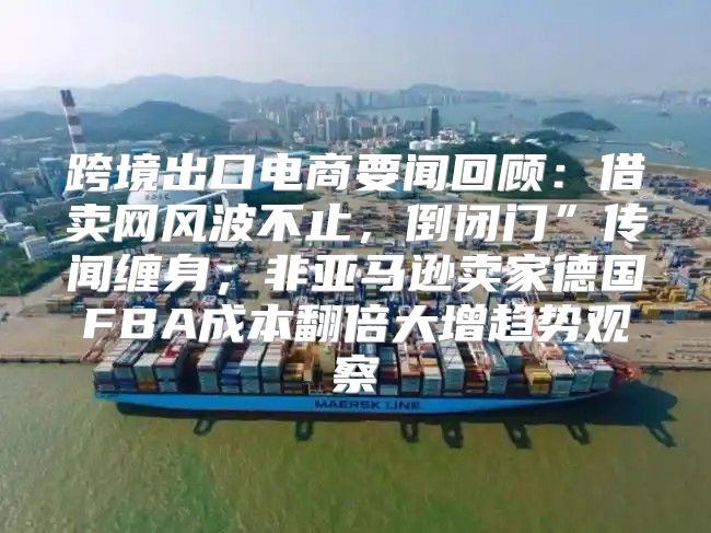 跨境出口电商要闻回顾：借卖网风波不止，倒闭门”传闻缠身；非亚马逊卖家德国FBA成本翻倍大增趋势观察