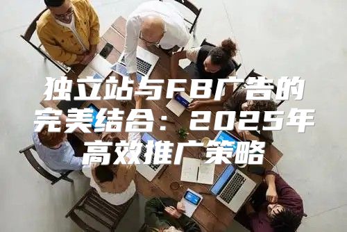 独立站与FB广告的完美结合：2025年高效推广策略