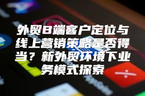 外贸B端客户定位与线上营销策略是否得当？新外贸环境下业务模式探索