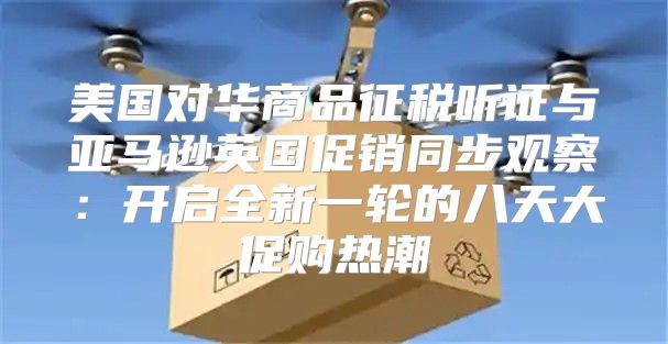 美国对华商品征税听证与亚马逊英国促销同步观察：开启全新一轮的八天大促购热潮
