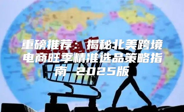 重磅推荐：揭秘北美跨境电商旺季精准选品策略指南 2025版