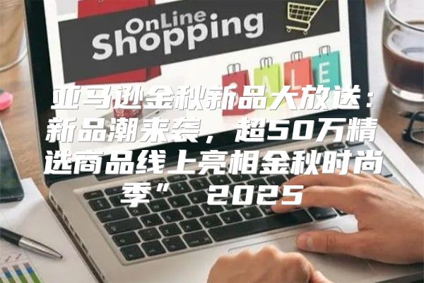 亚马逊金秋新品大放送：新品潮来袭，超50万精选商品线上亮相金秋时尚季” 2025