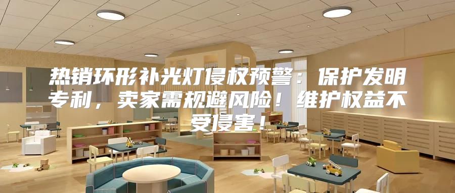 热销环形补光灯侵权预警：保护发明专利，卖家需规避风险！维护权益不受侵害！