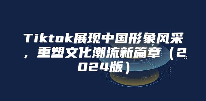 Tiktok展现中国形象风采，重塑文化潮流新篇章2025版