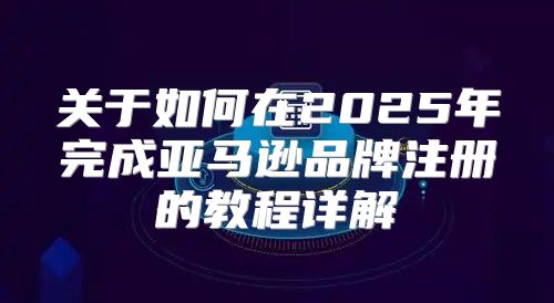关于如何在2025年完成亚马逊品牌注册的教程详解
