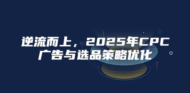 逆流而上，2025年CPC广告与选品策略优化