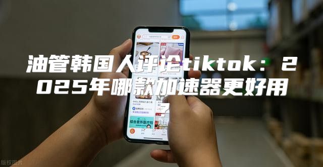 油管韩国人评论tiktok：2025年哪款加速器更好用？