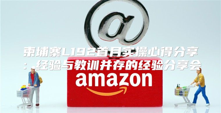 柬埔寨L192首月实操心得分享：经验与教训并存的经验分享会