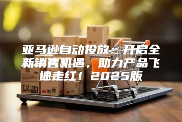 亚马逊自动投放：开启全新销售机遇，助力产品飞速走红！2025版
