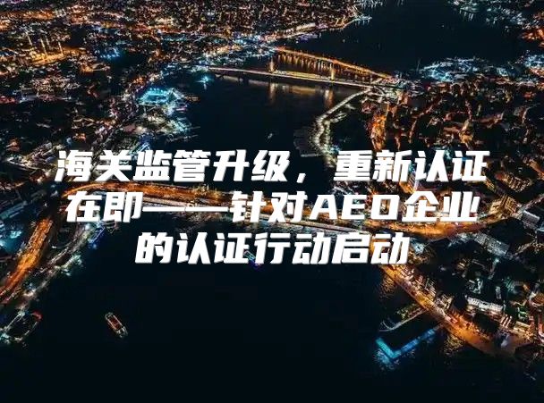 海关监管升级，重新认证在即——针对AEO企业的认证行动启动