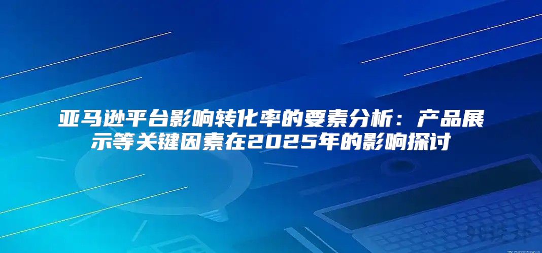 亚马逊平台影响转化率的要素分析：产品展示等关键因素在2025年的影响探讨